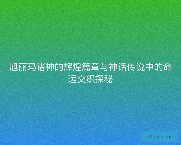 旭丽玛诸神的辉煌篇章与神话传说中的命运交织探秘