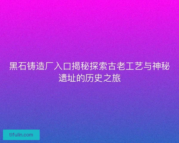 黑石铸造厂入口揭秘探索古老工艺与神秘遗址的历史之旅