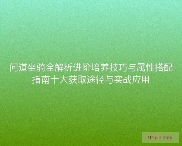 问道坐骑全解析进阶培养技巧与属性搭配指南十大获取途径与实战应用