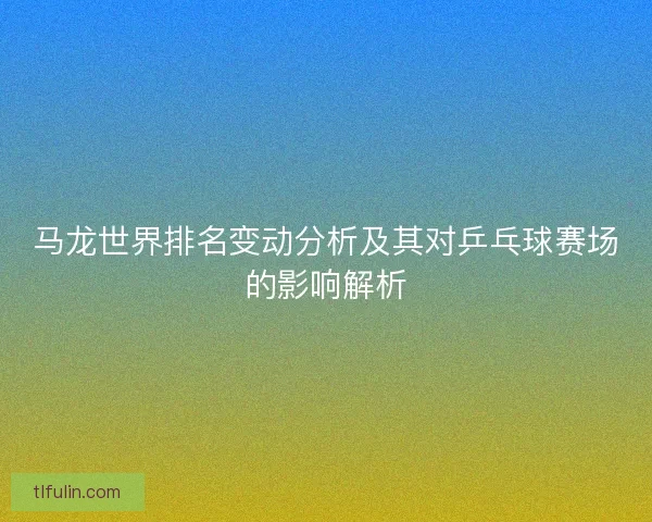马龙世界排名变动分析及其对乒乓球赛场的影响解析