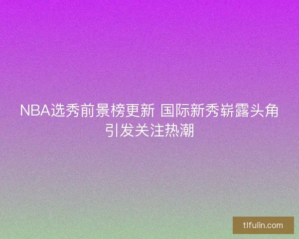 NBA选秀前景榜更新 国际新秀崭露头角引发关注热潮