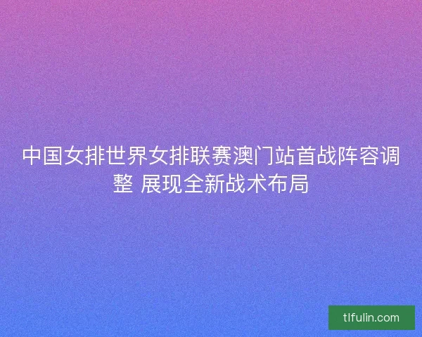 中国女排世界女排联赛澳门站首战阵容调整 展现全新战术布局