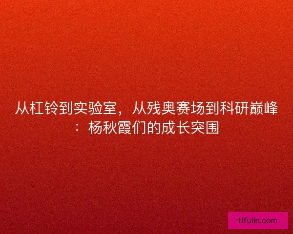 从杠铃到实验室，从残奥赛场到科研巅峰：杨秋霞们的成长突围