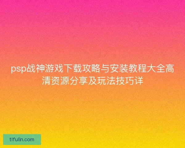 psp战神游戏下载攻略与安装教程大全高清资源分享及玩法技巧详