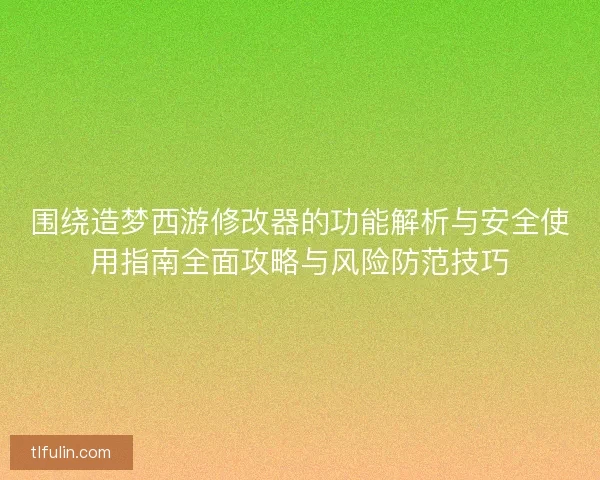 围绕造梦西游修改器的功能解析与安全使用指南全面攻略与风险防范技巧