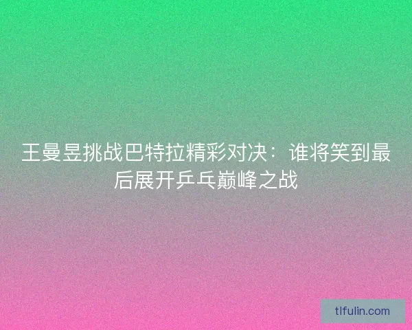 王曼昱挑战巴特拉精彩对决：谁将笑到最后展开乒乓巅峰之战