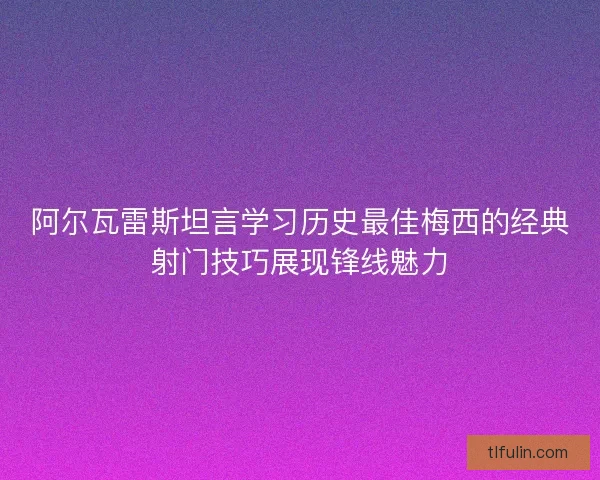 阿尔瓦雷斯坦言学习历史最佳梅西的经典射门技巧展现锋线魅力 阿尔瓦雷斯坦言学习历史最佳梅西的经典射门技巧展现锋线魅力