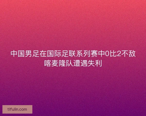 中国男足在国际足联系列赛中0比2不敌喀麦隆队遭遇失利