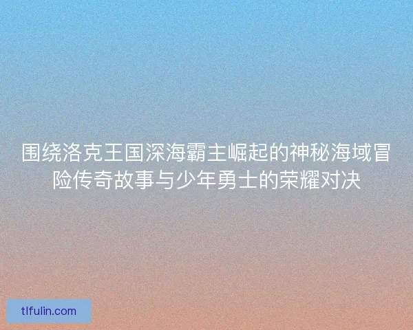 围绕洛克王国深海霸主崛起的神秘海域冒险传奇故事与少年勇士的荣耀对决