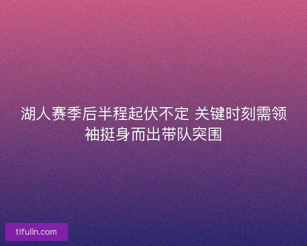 湖人赛季后半程起伏不定 关键时刻需领袖挺身而出带队突围