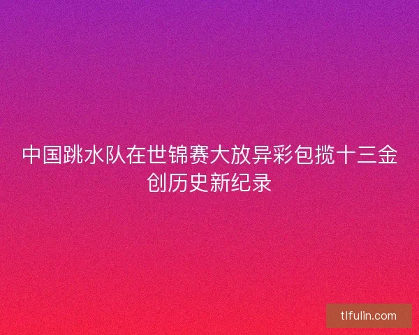中国跳水队在世锦赛大放异彩包揽十三金创历史新纪录 中国跳水队在世锦赛大放异彩包揽十三金创历史新纪录