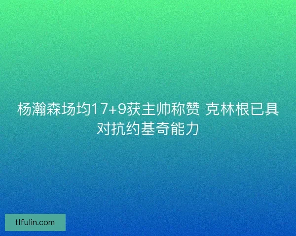 杨瀚森场均17+9获主帅称赞 克林根已具对抗约基奇能力