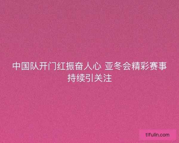 中国队开门红振奋人心 亚冬会精彩赛事持续引关注