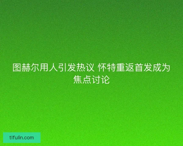 图赫尔用人引发热议 怀特重返首发成为焦点讨论