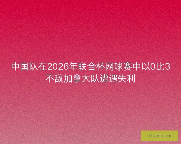 中国队在2026年联合杯网球赛中以0比3不敌加拿大队遭遇失利
