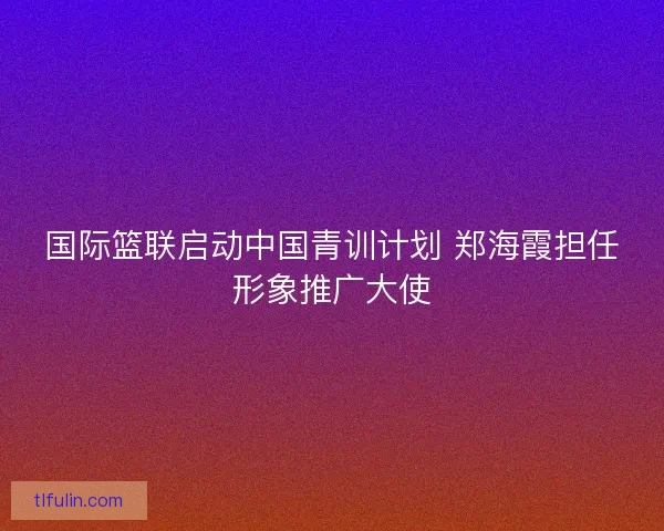 国际篮联启动中国青训计划 郑海霞担任形象推广大使