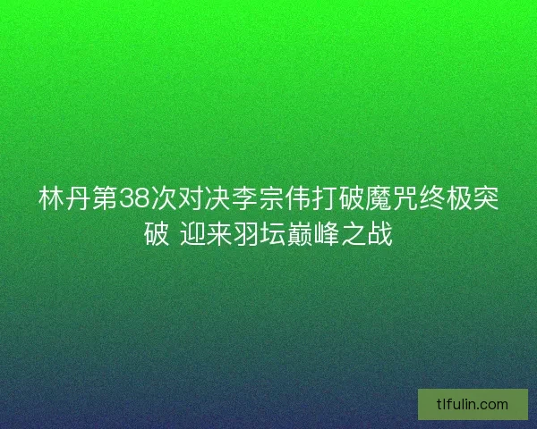 林丹第38次对决李宗伟打破魔咒终极突破 迎来羽坛巅峰之战