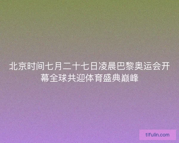 北京时间七月二十七日凌晨巴黎奥运会开幕全球共迎体育盛典巅峰