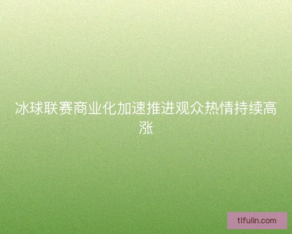 冰球联赛商业化加速推进观众热情持续高涨 冰球联赛商业化加速推进观众热情持续高涨