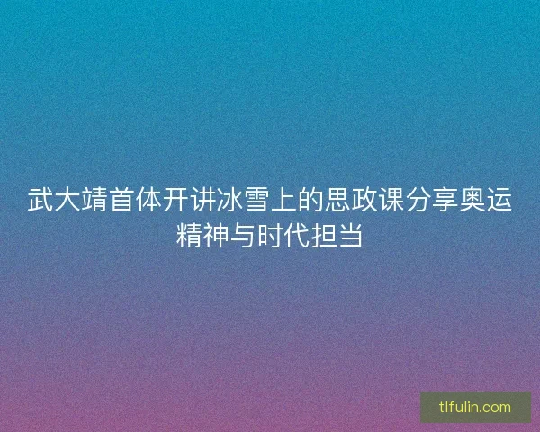 武大靖首体开讲冰雪上的思政课分享奥运精神与时代担当 武大靖首体开讲冰雪上的思政课分享奥运精神与时代担当